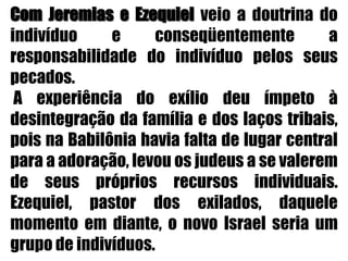 Com Jeremias e Ezequiel veio a doutrina do indivíduo e conseqüentemente a responsabilidade do indivíduo pelos seus pecados. A experiência do exílio deu ímpeto à desintegração da família e dos laços tribais, pois na Babilônia havia falta de lugar central para a adoração, levou os judeus a se valerem de seus próprios recursos individuais. Ezequiel, pastor dos exilados, daquele momento em diante, o novo Israel seria um grupo de indivíduos.