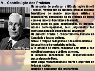 V – Contribuição dos ProfetasNa pesquisa do professor e filósofo inglês Arnold Toynbee, revelou que os profetas foram os maiores benfeitores do mundo, superaram artistas e historiadores, destacando-se os profetas de Israel como os maiores benfeitores do mundo.Grande parte de suas contribuições, os profetas, nossos contemporâneos, seus julgamentos, tão oportunos para nós como o jornal vespertino.Os profetas firmam o comportamento humano na Santidade e Justiça de Deus.Salvou a religião do legalismo e do cerimonialismo.A consciência é a verdadeira religião.A fé, assunto de íntima comunhão com Deus e não obediência a regras e códigos externos.O indivíduo reconheceu sua responsabilidade pessoal perante Deus.Deus exige responsabilidade moral e espiritual de todas as nações.Religião e Moralidade são inseparáveis. 