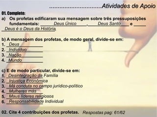...............................Atividades de Apoio01. Complete:Os profetas edificaram sua mensagem sobre três pressuposições   fundamentais: ___________________,_________________ e ___________________________.b) A mensagem dos profetas, de modo geral, divide-se em: 1. _______________2. _______________3. _______________4. _______________c) E de modo particular, divide-se em:1. _______________2. _______________3. _______________4. _______________5. _______________6. _______________02. Cite 4 contribuições dos profetas.Deus ÚnicoDeus SantoDeus é o Deus da HistóriaDeusIndivíduoNaçãoMundoDesintegração da FamíliaInjustiça EconômicaMá conduta no campo jurídico-políticoMulheres másMaus líderes religiososResponsabilidade IndividualRespostas pag: 61/62