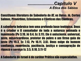 .....................Capítulo VA Ética dosSábiosConstituem literatura de Sabedoria do AT, os livros: Jó, Certos Salmos, Provérbios, Eclesiastes e Cânticos dos Cânticos.  A sabedoria hebraica tem uma profunda base teológica. Deus é o criador e O consolador de toda a natureza animada e inanimada (Pv 3.19, Jó 9.4, Ec 3.11). Ele é onisciente, universal, justo, misericordioso, protetor do pobre e um firme guia do justo (Pv 15.3, Ec 7.13, Pv 16.11, 3.6). Deus exige do homem confiança, reverência, paciência, justiça e consagração de riqueza e serviço (v. 3.5, 9.10, 3.11-12A Sabedoria de Israel é de caráter Prático não especulativo.