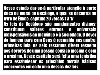 Nesse estudo dar-se-á particular atenção à parte ética ou moral do Decálogo, o qual se encontra no livro de Êxodo, capítulo 20 versos 1 a 17.As leis do Decálogo são mandamentos divinos; constituem valores eternos e universais indispensáveis ao indivíduo e à sociedade. O dever do homem para com Deus é resumido nas quatro, primeiras leis; os seis restantes dizem respeito aos deveres de uma pessoa consigo mesma e com o próximo. Nesse capítulo será feita uma tentativa para estabelecer os princípios morais básicos encerrados em cada uma dessas dez leis.