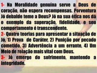 1- Na Moralidade genuína serve a Deus de coração, não espera recompensas. Porventura Jó debalde teme a Deus? Jó na sua ética nos dá o exemplo da superação, fidelidade, e seu comportamento é transcendente.2- Quatro teorias para apresentar a situação de Jó, 1) Prova  de Caráter, 2) Punição por pecado cometido, 3) Advertência a um errante, 4) Um Meio de relação mais vital com Deus.3-Jó emerge do sofrimento, mantendo a integridade. 