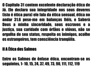 O Capitulo 31 contem excelente declaração ética de Jó. Ele declara sua integridade nos seus deveres (isto é ética pura) ele fala da ética sensual, ética no andar 31.6 pese-me em balanças fiéis, e Saberá Deus a minha sinceridade, seus escravos e a justiça, sua caridade com órfãos e viúvas, não se orgulha de seu status, respeita os inimigos, acolhe os estrangeiros, tem consciência tranqüila.II A Ética dos Salmos Entre os Salmos de ênfase ética, encontram-se os seguintes, 1- 10, 15, 24, 37, 49, 73, 90, 111, 112, 119