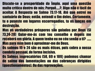 Discute-se a prosperidade do Ímpio, aqui uma questão muito crítica dentro de nós; Porquê.....?, Digo não é fácil de aceitar. A Resposta no Salmo 73.17-18, Até que entrei no santuário de Deus; então, entendi o fim deles. Certamente, tu o puseste em lugares escorregadios, tu os lanças em destruição. Mas os verdadeiros prósperos são guiados por Deus (Sl 73.24-28) Guiar-me-ás com teu conselho e depois me receberá em glória. A quem tenho eu no céu senão a ti?  ......  Mas para mim bom é aproximar-me de Deus.Os salmos 15 e 24 são os mais éticos, pois cobra a nossa conduta pessoal, de forma incisiva.Os Salmos imprecatórios (58, 69 e 109} podemos chamar de salmo das lamentações ou das cobranças dirigidas (questionamentos). Ou das reprovações.