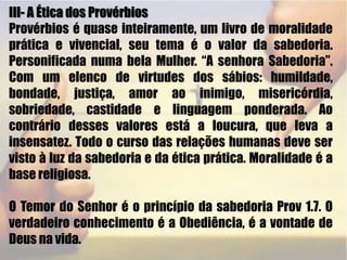 III- A Ética dos Provérbios Provérbios é quase inteiramente, um livro de moralidade prática e vivencial, seu tema é o valor da sabedoria. Personificada numa bela Mulher. “A senhora Sabedoria”. Com um elenco de virtudes dos sábios: humildade, bondade, justiça, amor ao inimigo, misericórdia, sobriedade, castidade e linguagem ponderada. Ao contrário desses valores está a loucura, que leva a insensatez. Todo o curso das relações humanas deve ser visto à luz da sabedoria e da ética prática. Moralidade é a base religiosa.O Temor do Senhor é o princípio da sabedoria Prov 1.7. O verdadeiro conhecimento é a Obediência, é a vontade de Deus na vida. 