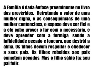 À Família é dada ênfase preeminente no livro dos provérbios.  Retratando o valor de uma mulher digna, e as conseqüências de uma mulher contenciosa, o esposo deve ser fiel e a ele cabe prover o lar com o necessário, e deve aprender com a formiga, sendo a infidelidade pecado e loucura, que destrói a alma. Os filhos devem respeitar e obedecer a seus pais. Os filhos rebeldes aos pais cometem pecados, Mas o filho sábio faz seu pai feliz.