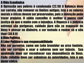 A Vida EconômicaA Opressão aos pobres é condenada (22.16) A Balança deve ser correta, não remover os limites antigos, isto é os valores morais e éticos devem ser preservados, pois a inovação pode trazer prejuízo. O sábio conselho é: melhor o pouco com justiça do que o muito com a injustiça. A Riqueza e a pobreza extrema são perigosas, cuidado para não se esquecer de Deus e pensar no dinheiro, e ser tentado a roubar se o não tiver (30.8.9)A Vida PolíticaO Líder Político e sua responsabilidadeNão ser perverso, como um Leão bramidor ou urso faminto, não ser corrupto e usar o suborno nem ser injusto.  Sua qualidade deve ser reconhecer sua dependência de Deus. Cada cidadão deve ser submisso às autoridades, isto é um dever cívico.