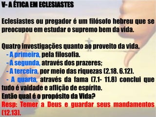 V- A ÉTICA EM ECLESIASTES Eclesiastes ou pregador é um filósofo hebreu que se preocupou em estudar o supremo bem da vida.Quatro investigações quanto ao proveito da vida.    - A primeira, pela filosofia.    - A segunda, através dos prazeres;    - A terceira, por meio das riquezas (2.18. 6.12).- A quarta, através da fama (7.1- 11.8) conclui que tudo é vaidade e aflição de espírito. Então qual é o propósito da Vida?Resp: Temer a Deus e guardar seus mandamentos (12.13).