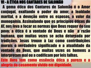 VI - A ÉTICA NOS CANTARES DE SALOMÃO A gema ética dos Cantares de Salomão é o Amor conjugal, exaltando o poder do amor, a lealdade marital, e a devoção entre os esposos, o valor da monogamia. Assinalando que os princípios éticos do  AT, nos leva a focar as normas que Deus requer do seu povo; a ética é a vontade de Deus e não  a razão  humana, que muitas vezes se acha deturpada por tradições. Jesus trouxe à Luz como contribuições morais o verdadeiro significado e a atualidade da vontade de Deus, que muitas vezes os homens a interpretam mal ou a codificam por leis falhas.Este livro tem como essência ética a pureza e a alegria do casamento vivido em dignidade.
