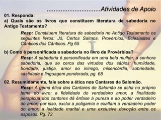 ...............................Atividades de Apoio01. Responda:a) Quais são os livros que constituem literatura de sabedoria no Antigo Testamento?Resp: Constituem literatura de sabedoria no Antigo Testamento os seguintes livros: Jó, Certos Salmos, Provérbios, Eclesiastes e Cânticos dos Cânticos. Pg 65b) Como é personificada a sabedoria no livro de Provérbios?Resp: A sabedoria é personificada em uma bela mulher, a senhora sabedoria, que se cerca das virtudes dos sábios: humildade, bondade, justiça, amor ao inimigo, misericórdia, sobriedade, castidade e linguagem ponderada; pg. 6802. Resumidamente, fale sobre a ética nos Cantares de Salomão.Resp: A gema ética dos Cantares de Salomão se acha no próprio tema do livro: a fidelidade do verdadeiro amor, a finalidade perspícua dos cantares dá ênfase à pureza e ao poder verdadeiro do amor; por isso, exclui a poligamia e exaltam o verdadeiro poder do amor, a lealdade marital e uma exclusiva devoção entre os esposos. Pg. 72
