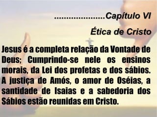 .....................Capítulo VIÉtica de CristoJesus é a completa relação da Vontade de Deus; Cumprindo-se nele os ensinos morais, da Lei dos profetas e dos sábios. A justiça de Amós, o amor de Oséias, a santidade de Isaias e a sabedoria dos Sábios estão reunidas em Cristo.