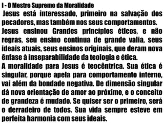I - O Mestre Supremo da MoralidadeJesus está interessado, primeiro na salvação dos pecadores, mas também nos seus comportamentos.Jesus ensinou Grandes princípios éticos, e não regras, seu ensino continua de grande valia, seus ideais atuais, seus ensinos originais, que deram nova ênfase à inseparabilidade da teologia e ética. A moralidade para Jesus é teocêntrica. Sua ética é singular, porque apela para comportamento interno, vai além da bondade negativa. De dimensão singular dá nova orientação de amor ao próximo, e o conceito de grandeza é mudado. Se quiser ser o primeiro, será o derradeiro de todos. Sua vida sempre esteve em perfeita harmonia com seus ideais.