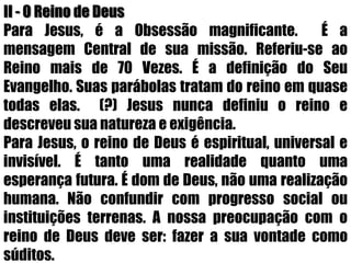 II - O Reino de DeusPara Jesus, é a Obsessão magnificante.  É a mensagem Central de sua missão. Referiu-se ao Reino mais de 70 Vezes. É a definição do Seu Evangelho. Suas parábolas tratam do reino em quase todas elas.  (?) Jesus nunca definiu o reino e descreveu sua natureza e exigência.Para Jesus, o reino de Deus é espiritual, universal e invisível. É tanto uma realidade quanto uma esperança futura. É dom de Deus, não uma realização humana. Não confundir com progresso social ou instituições terrenas. A nossa preocupação com o reino de Deus deve ser: fazer a sua vontade como súditos.