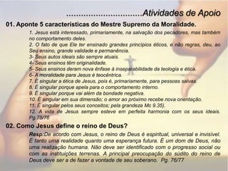 ...............................Atividades de Apoio01. Aponte 5 características do Mestre Supremo da Moralidade.1. Jesus está interessado, primariamente, na salvação dos pecadores, mas também no comportamento deles.2. O fato de que Ele ter ensinado grandes princípios éticos, e não regras, deu, ao Seu ensino, grande validade e permanência.3- Seus autos ideais são sempre atuais.4- Seus ensinos têm originalidade.5- Seus ensinos deram nova ênfase à inseparabilidade da teologia e ética.6- A moralidade para Jesus é teocêntrica.7. É singular a ética de Jesus, pois é, primariamente, para pessoas salvas.8. É singular porque apela para o comportamento interno.9. É singular porque vai além da bondade negativa.10. É singular em sua dimensão; o amor ao próximo recebe nova orientação.11. É singular pelos seus conceitos; pela grandeza Mc 9.35).12. A vida de Jesus sempre esteve em perfeita harmonia com os seus ideais.  Pg.75/7602. Como Jesus define o reino de Deus?Resp:De acordo com Jesus, o reino de Deus é espiritual, universal e invisível. É tanto uma realidade quanto uma esperança futura. É um dom de Deus, não uma realização humana. Não deve ser identificado com o progresso social ou com as instituições terrenas. A principal preocupação do súdito do reino de Deus deve ser a de fazer a vontade de seu soberano.  Pg. 76/77