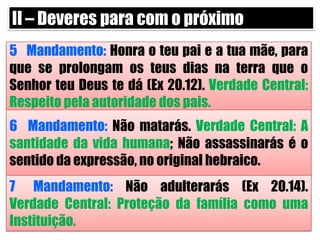 II – Deveres para com o próximo5° Mandamento: Honra o teu pai e a tua mãe, para que se prolongam os teus dias na terra que o Senhor teu Deus te dá (Ex 20.12). Verdade Central: Respeito pela autoridade dos pais.6° Mandamento: Não matarás. Verdade Central: A santidade da vida humana; Não assassinarás é o sentido da expressão, no original hebraico.7° Mandamento: Não adulterarás (Ex 20.14). Verdade Central: Proteção da família como uma Instituição.