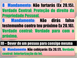 8° Mandamento: Não furtarás (Ex 20.15). Verdade Central: Proteção do direito da Propriedade Pessoal.9° Mandamento: Não dirás falso testemunho contra teu próximo Ex 20.16). Verdade central: Verdade para com o próximo.III – Dever de um pessoa para consigo mesma10° Mandamento: Não cobiçarás (Ex 20.17). Verdade central: Interiorização da lei.