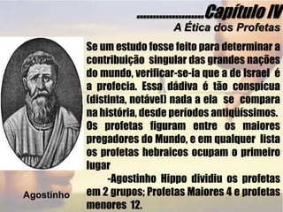 .....................Capítulo IVA Ética dos ProfetasSe um estudo fosse feito para determinar a contribuição  singular das grandes nações do mundo, verificar-se-ia que a de Israel  é a profecia. Essa dádiva é tão conspícua (distinta, notável) nada a ela  se  compara na história, desde períodos antiqüíssimos.Os profetas figuram entre os maiores pregadores do Mundo, e em qualquer  lista os profetas hebraicos ocupam o primeiro  lugar           -Agostinho Hippo dividiu os profetas em 2 grupos; Profetas Maiores 4 e profetas menores  12.  Agostinho
