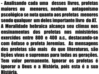- Analisando cada uma  desses livros, profetas   maiores ou  menores, nenhum  antagonismo pscológico se nota quanto aos profetas  menores sendo qualquer  um deles importante livro  do AT.A Moralidade hebraica alcança seu clímax nos ensinamentos dos profetas nos ministérios exercidos entre 800 e 400 a.c., destacando-se com ênfase o profeta Jeremias.  As mensagens dos profetas são mais  do que literaturas, são lições vivas e supremas para todas as gerações. Tem valor permanente. Ignorar os profetas é ignorar a Deus e a História, pois esta é a sua História.    