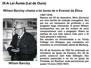 IX-A Lei Áurea (Lei de Ouro)  Wiliam Barclaychama a lei áurea de o Everest da Ética.(1907-1978)Nasceu em 05 de dezembro, Wick (Escócia) em uma família de tradição evangélica. Seu pai era um banqueiro de profissão e um pregador leigo chamando. O jovem William acompanhou seu pai em muitos de seus compromissos com a pregação. Sobre os joelhos de sua mãe estava indo para a fé mais pessoal e calorosa.Ele estudou na Universidade e no Trinity College, em Glasgow, que completou um semestre na universidade alemã de Marburg. Em 20 de fevereiro de 1933 foi ordenado ao ministério da Igreja da Escócia. Em 30 de junho casou-se com Kate Gillespie. Seu primeiro pastorado e só foi na Igreja da Trindade, em Renfrew, onde permaneceu por quase 14 anos (1933-1947). Wiliam Barclay