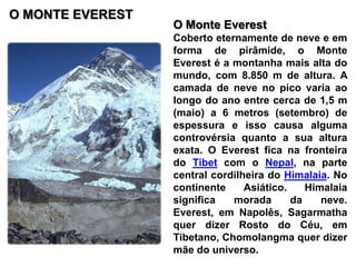 O MONTE EVERESTO Monte EverestCoberto eternamente de neve e em forma de pirâmide, o Monte Everest é a montanha mais alta do mundo, com 8.850 m de altura. A camada de neve no pico varia ao longo do ano entre cerca de 1,5 m (maio) a 6 metros (setembro) de espessura e isso causa alguma controvérsia quanto a sua altura exata. O Everest fica na fronteira do Tibet com o Nepal, na parte central cordilheira do Himalaia. No continente Asiático. Himalaia significa morada da neve. Everest, em Napolês, Sagarmatha quer dizer Rosto do Céu, em Tibetano, Chomolangma quer dizer mãe do universo.