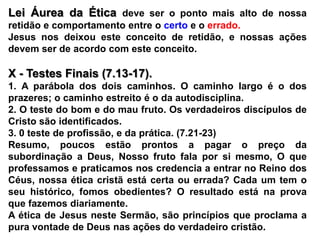 Lei Áurea da Ética deve ser o ponto mais alto de nossa retidão e comportamento entre o certoe o errado.Jesus nos deixou este conceito de retidão, e nossas ações devem ser de acordo com este conceito.X - Testes Finais (7.13-17).1. A parábola dos dois caminhos. O caminho largo é o dos prazeres; o caminho estreito é o da autodisciplina.2. O teste do bom e do mau fruto. Os verdadeiros discípulos de Cristo são identificados.3. 0 teste de profissão, e da prática. (7.21-23)Resumo, poucos estão prontos a pagar o preço da subordinação a Deus, Nosso fruto fala por si mesmo, O que professamos e praticamos nos credencia a entrar no Reino dos Céus, nossa ética cristã está certa ou errada? Cada um tem o seu histórico, fomos obedientes? O resultado está na prova que fazemos diariamente.A ética de Jesus neste Sermão, são princípios que proclama a pura vontade de Deus nas ações do verdadeiro cristão.