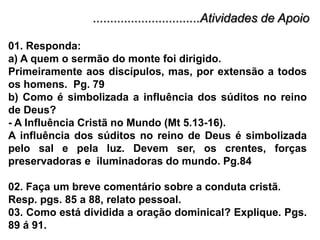 ...............................Atividades de Apoio01. Responda:a) A quem o sermão do monte foi dirigido.Primeiramente aos discípulos, mas, por extensão a todos os homens.  Pg. 79b) Como é simbolizada a influência dos súditos no reino de Deus?- A Influência Cristã no Mundo (Mt 5.13-16). A influência dos súditos no reino de Deus é simbolizada pelo sal e pela luz. Devem ser, os crentes, forças preservadoras e  iluminadoras do mundo. Pg.84 02. Faça um breve comentário sobre a conduta cristã.Resp. pgs. 85 a 88, relato pessoal.03. Como está dividida a oração dominical? Explique. Pgs. 89 á 91.