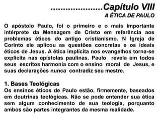 .....................Capítulo VIIIA ÉTICA DE PAULOO apóstolo Paulo, foi o primeiro e o mais importante intérprete da Mensagem de Cristo em referência aos problemas éticos do antigo cristianismo. N Igreja de Corinto ele aplicou as questões concretas e os ideais éticos de Jesus. A ética implícita nos evangelhos torna-se explicita nas epístolas paulinas. Paulo  revela em todos seus  escritos harmonia com o ensino  moral  de  Jesus, e suas declarações nunca  contradiz seu mestre.1. Bases TeológicasOs ensinos éticos de Paulo estão, firmemente, baseados em doutrinas teológicas. Não se pode entender sua ética sem algum conhecimento de sua teologia, porquanto ambos são partes integrantes da mesma realidade.