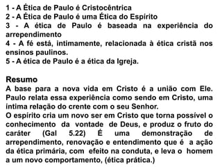 1 - A Ética de Paulo é Cristocêntrica2 - A Ética de Paulo é uma Ética do Espírito3 - A ética de Paulo é baseada na experiência do arrependimento4 - A fé está, intimamente, relacionada à ética cristã nos ensinos paulinos.5 - A ética de Paulo é a ética da Igreja. ResumoA base para a nova vida em Cristo é a união com Ele. Paulo relata essa experiência como sendo em Cristo, uma íntima relação do crente com o seu Senhor.O espírito cria um novo ser em Cristo que torna possível o  conhecimento  da  vontade  de Deus, e produz o fruto do caráter (Gal 5.22) É uma demonstração de  arrependimento, renovação e entendimento que é  a ação da ética primária, com  efeito na conduta, e leva o  homem a um novo comportamento, (ética prática.)
