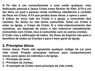 A Fé não é um consentimento a uma credo qualquer, mas dedicação pessoal a Jesus Cristo como Senhor da Vida. A Fé é um ato ético no qual a pessoa rende confiança obediência à vontade de Deus em Cristo. A Fé que produz boas obras, e opera o amor.A esfera da nova vida em Cristo é a Igreja, a comunhão dos  remidos. Eu tenho ou não tenho comunhão. Estar em Cristo é estar na Igreja, o Corpo de Cristo. É o inter-relacionamento dos membros, um depende do outro, e não sobrevive isoladamente. Comunhão com Cristo, leva à comunhão com os outros crentes.O Culto visa a edificação de todos. Os Dons do Espírito são para o benefício de todos os Crentes e para o bem geral da Igreja. 2. Princípios éticosComo Jesus, Paulo não apresenta qualquer código de Lei para vida cristã. Propõe princípios básicos para comportamento  moral, para ações do indivíduo e da Igreja.1 - Principio do amor.2 - Princípio da Justiça3 - O exemplo de Cristo como princípio da vida cristã.