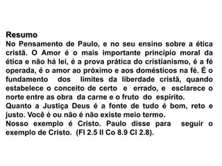 ResumoNo Pensamento de Paulo, e no seu ensino sobre a ética cristã. O Amor é o mais importante princípio moral da ética e não há lei, é a prova prática do cristianismo, é a fé operada, é o amor ao próximo e aos domésticos na fé. É o  fundamento  dos  limites da liberdade cristã, quando estabelece o conceito de certo  e  errado, e  esclarece o norte entre as obra  da carne e o fruto  do  espírito.Quanto a Justiça Deus é a fonte de tudo é bom, reto e justo. Você é ou não é não existe meio termo.Nosso exemplo é Cristo. Paulo disse para  seguir o exemplo de Cristo.  (Fl 2.5 II Co 8.9 Cl 2.8).