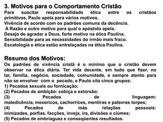 3. Motivos para o Comportamento CristãoPara suscitar responsabilidade ética entre os cristãos primitivos, Paulo apela para vários motivos.Vivência de acordo com os padrões comuns da decência. A Razão e outro motivo para qual o apóstolo apela.Desejo de agradar a Deus, forte motivo na ética Paulina.Sensibilidade para as necessidades do irmão mais fraco.Escatologia e ética estão entrelaçadas na ética Paulina. Resumo dos Motivos:Os padrões de vivência cristã é o mínimo que o cristão devem  observar na ética diária. Ter vida decente, em tudo que fizer, no lar, família, negócio, sociedade, comunidade, e sempre atento para  não se envolver  com o  pecado, e Paulo cita cinco grupos:1) Pecados sexuais ou fornicação;(2) Pecados de ambição: cobiça e extorsão;(3) Pecados de linguagem: maledicência, mexericos, cachorrices, mentiras e palavras torpes;(4) Pecados de más relações pessoais: inimizades, porfias, facções, inveja, ira, divisões e ciúmes;(5) Pecados de embriaguez e conseqüentes resultados.