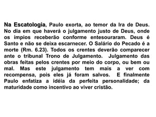 Na Escatologia, Paulo exorta, ao temor da Ira de Deus.  No dia em que haverá o julgamento justo de Deus, onde os ímpios receberão conforme entesouraram. Deus é Santo e não se deixa escarnecer. O Salário do Pecado é a morte (Rm. 6.23). Todos os crentes deverão comparecer ante o tribunal Trono de Julgamento.  Julgamento das obras feitas pelos crentes por meio do corpo, ou bem ou mal. Mas este julgamento tem mais a ver com recompensa, pois eles já foram salvos.  E finalmente Paulo enfatiza a idéia da perfeita personalidade; da maturidade como incentivo ao viver cristão.