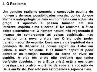 4. O Realismo Um genuíno realismo permeia a concepção paulina do homem e de suas possibilidades morais. Longe do que afirma a antropologia paulina em contraste com a dualista grega; O apóstolo a pessoa humana em sua inteireza, espírito alma e corpo. E No realismo, a ética cobra discernimento. O Homem natural não regenerado é incapaz de compreender as coisas espirituais, mas tornando uma nova criatura em Cristo pelo poder transformador do espírito. Essa nova vida espiritual dá a condição de discernir as coisas espirituais. Estar em Cristo, é nova realidade. E O homem espiritual pode controlar os desejos naturais da carne se viver no espírito. A vida em cristo não presume que tenha perfeição absoluta, mas a Ética cristã está a nos dizer prossiga para o alvo, o prêmio da soberana vocação de Deus em Cristo. Portanto nos esforcemos e sejamos fiéis.