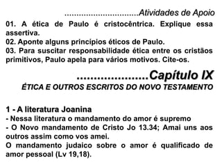 ...............................Atividades de Apoio01. A ética de Paulo é cristocêntrica. Explique essa assertiva.02. Aponte alguns princípios éticos de Paulo.03. Para suscitar responsabilidade ética entre os cristãos primitivos, Paulo apela para vários motivos. Cite-os......................Capítulo IXÉTICA E OUTROS ESCRITOS DO NOVO TESTAMENTO1 - A literatura Joanina- Nessa literatura o mandamento do amor é supremo- O Novo mandamento de Cristo Jo 13.34; Amai uns aos     outros assim como vos amei.O mandamento judaico sobre o amor é qualificado de amor pessoal (Lv 19,18).