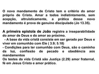 O novo mandamento de Cristo tem o critério do amor próprio de Cristo. Amar a todos indistintamente, sem acepção, altruisticamente, a prática desse novo mandamento é prova de genuíno discipulado (Jo 13.35).A primeira epistola de João registra a inseparabilidade do amor de Deus e do amor ao próximo.  - A base da vida cristã consiste em ser gerado por Deus e viver em comunhão com Ele ( 3.9; 5.18)- Condições para ter comunhão com Deus, são o caminho da luz, confissão de pecado e obediência aos mandamentosOs testes da vida Cristã são Justiça (2.29) amor fraternal, fé em Jesus Cristo e amor prático.