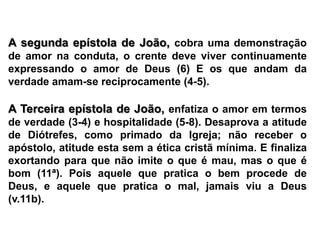 A segunda epístola de João, cobra uma demonstração de amor na conduta, o crente deve viver continuamente expressando o amor de Deus (6) E os que andam da verdade amam-se reciprocamente (4-5).A Terceira epístola de João, enfatiza o amor em termos de verdade (3-4) e hospitalidade (5-8). Desaprova a atitude de Diótrefes, como primado da Igreja; não receber o apóstolo, atitude esta sem a ética cristã mínima. E finaliza exortando para que não imite o que é mau, mas o que é bom (11ª). Pois aquele que pratica o bem procede de Deus, e aquele que pratica o mal, jamais viu a Deus (v.11b).