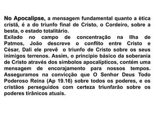 No Apocalipse, a mensagem fundamental quanto a ètica cristã, é a do triunfo final de Cristo, o Cordeiro, sobre a besta, o estado totalitário.Exilado no campo de concentração na Ilha de Patmos, João descreve o conflito entre Cristo e César, Dali ele prevê  o triunfo de Cristo sobre os seus inimigos terrenos. Assim, o principio básico da soberania de Cristo através dos símbolos apocalípticos, contém uma mensagem de encorajamento para nossos tempos. Asseguramos na convicção que O Senhor Deus Todo Poderoso Reina (Ap 19.16) sobre todos os poderes, e os cristãos perseguidos com certeza triunfarão sobre os poderes tirânicos atuais.