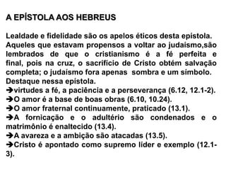 A EPÍSTOLA AOS HEBREUS Lealdade e fidelidade são os apelos éticos desta epístola.Aqueles que estavam propensos a voltar ao judaísmo,são lembrados de que o cristianismo é a fé perfeita e final, pois na cruz, o sacrifício de Cristo obtém salvação completa; o judaísmo fora apenas  sombra e um símbolo.Destaque nessa epístola.virtudes a fé, a paciência e a perseverança (6.12, 12.1-2).O amor é a base de boas obras (6.10, 10.24).O amor fraternal continuamente, praticado (13.1).A fornicação e o adultério são condenados e o matrimônio é enaltecido (13.4).A avareza e a ambição são atacadas (13.5).Cristo é apontado como supremo líder e exemplo (12.1-3).