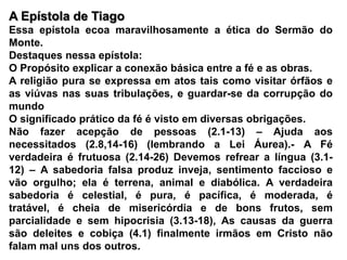 A Epístola de Tiago Essa epístola ecoa maravilhosamente a ética do Sermão do Monte.Destaques nessa epístola:O Propósito explicar a conexão básica entre a fé e as obras.A religião pura se expressa em atos tais como visitar órfãos e as viúvas nas suas tribulações, e guardar-se da corrupção do mundoO significado prático da fé é visto em diversas obrigações.Não fazer acepção de pessoas (2.1-13) – Ajuda aos necessitados (2.8,14-16) (lembrando a Lei Áurea).- A Fé verdadeira é frutuosa (2.14-26) Devemos refrear a língua (3.1-12) – A sabedoria falsa produz inveja, sentimento faccioso e vão orgulho; ela é terrena, animal e diabólica. A verdadeira sabedoria é celestial, é pura, é pacífica, é moderada, é tratável, é cheia de misericórdia e de bons frutos, sem parcialidade e sem hipocrisia (3.13-18), As causas da guerra são deleites e cobiça (4.1) finalmente irmãos em Cristo não falam mal uns dos outros.