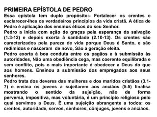 PRIMEIRA EPÍSTOLA DE PEDROEssa epístola tem duplo propósito:- Fortalecer os crentes e esclarecer-lhes os verdadeiros princípios da vida cristã. A ética de Pedro é aplicação dos ensinos éticos do seu Senhor.Pedro a inicia com ação de graças pela esperança da salvação (1.3-12) e depois exorta à santidade (2.10-13). Os crentes são caracterizados pela pureza de vida porque Deus é Santo, e são redimidos e nasceram  de novo, São a geração eleita.Pedro exorta à boa conduta entre os pagãos e à submissão às autoridades, Não uma obediência cega, mas coerente equilibrada e sem conflito, pois o mais importante é obedecer a Deus do que aos homens. Ensinou a submissão dos empregados aos seus senhores. Pedro trata dos deveres das mulheres e dos maridos cristãos (3.1-7) e ensina os jovens a sujeitarem aos anciãos (5.5) finalisa mostrando o sentido da sujeição, não de forma perversa, impositiva, mas voluntária, é um princípio religioso pelo qual servimos a Deus. È uma sujeição abrangente a todos; os crentes, autoridade, servos, senhores, cônjuges, jovens e anciãos.