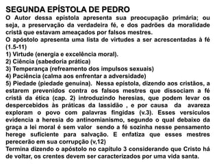 SEGUNDA EPÍSTOLA DE PEDROO Autor dessa epístola apresenta sua preocupação primária; ou seja, a preservação da verdadeira fé, e dos padrões da moralidade cristã que estavam ameaçados por falsos mestres.O apóstolo apresenta uma lista de virtudes a ser acrescentadas à fé (1.5-11)1) Virtude (energia e excelência moral).2) Ciência (sabedoria prática)3) Temperança (refreamento dos impulsos sexuais)4) Paciência (calma aos enfrentar a adversidade)5) Piedade (piedade genuína).  Nessa epístola, dizendo aos cristãos, a estarem prevenidos contra os falsos mestres que dissociam a fé cristã da ética (cap. 2) introduzindo heresias, que podem levar os despercebidos às práticas da lassidão , e por causa  da  avareza exploram o povo com palavras fingidas (v.3). Esses versículos evidencia a heresia do antinomianismo, segundo o qual debaixo da graça a lei moral é sem valor  sendo a fé sozinha nesse pensamento herege suficiente para salvação. E enfatiza que esses mestres perecerão em sua corrupção (v,12)Termina dizendo o apóstolo no capítulo 3 considerando que Cristo há de voltar, os crentes devem ser caracterizados por uma vida santa.