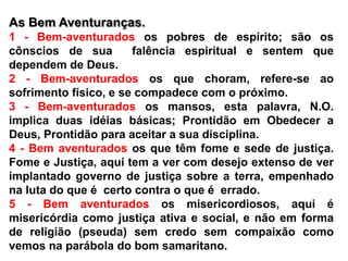 As Bem Aventuranças.1 - Bem-aventuradosos pobres de espírito; são os cônscios de sua  falência espiritual e sentem que dependem de Deus.2 - Bem-aventuradosos que choram, refere-se ao sofrimento físico, e se compadece com o próximo.3 - Bem-aventuradosos mansos, esta palavra, N.O. implica duas idéias básicas; Prontidão em Obedecer a Deus, Prontidão para aceitar a sua disciplina.4 - Bem aventurados os que têm fome e sede de justiça. Fome e Justiça, aqui tem a ver com desejo extenso de ver implantado governo de justiça sobre a terra, empenhado na luta do que é  certo contra o que é  errado.5 - Bem aventurados os misericordiosos, aqui é misericórdia como justiça ativa e social, e não em forma de religião (pseuda) sem credo sem compaixão como vemos na parábola do bom samaritano.