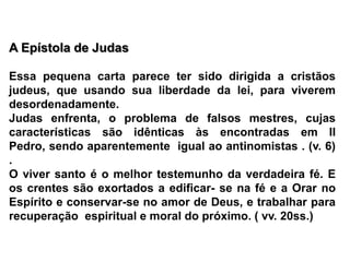 A Epístola de Judas Essa pequena carta parece ter sido dirigida a cristãos judeus, que usando sua liberdade da lei, para viverem desordenadamente.Judas enfrenta, o problema de falsos mestres, cujas  características são idênticas às encontradas em II Pedro, sendo aparentemente  igual ao antinomistas . (v. 6) .O viver santo é o melhor testemunho da verdadeira fé. E os crentes são exortados a edificar- se na fé e a Orar no Espírito e conservar-se no amor de Deus, e trabalhar para recuperação  espiritual e moral do próximo. ( vv. 20ss.)
