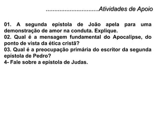 ...............................Atividades de Apoio01. A segunda epístola de João apela para uma demonstração de amor na conduta. Explique.02. Qual é a mensagem fundamental do Apocalipse, do ponto de vista da ética cristã?03. Qual é a preocupação primária do escritor da segunda epístola de Pedro?4- Fale sobre a epístola de Judas.