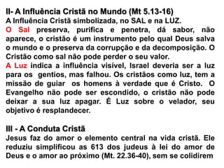 II- A Influência Cristã no Mundo (Mt 5.13-16)A Influência Cristã simbolizada, no SAL e na LUZ.O Sal preserva, purifica e penetra, dá sabor, não aparece, o cristão é um instrumento pelo qual Deus salva o mundo e o preserva da corrupção e da decomposição. O Cristão como sal não pode perder o seu valor.A Luz indica a influência visível, Israel deveria ser a luz para os  gentios, mas falhou. Os cristãos como luz, tem a missão de guiar  os homens à verdade que é Cristo.  O Evangelho não pode ser escondido, o cristão não pode deixar a sua luz apagar. É Luz sobre o velador, seu objetivo é resplandecer.III - A Conduta Cristã Jesus faz do amor o elemento central na vida cristã. Ele reduziu simplificou as 613 dos judeus à lei do amor de Deus e o amor ao próximo (Mt. 22.36-40),sem se colidirem