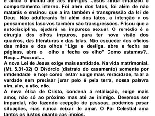 e ainda o incluiu até aos inimigos. Jesus ainda enfatizou o comportamento interno. Foi alem dos fatos, foi além de não matarás e ensinou que a ira também é transgressão da lei de Deus. Não adulterarás foi além dos fatos, a intenção e os pensamentos lascivos também são transgressões. Frisou que a autodisciplina, ajudará na impureza sexual. O remédio é a cirurgia dos olhos impuros, para ter nova visão dos quadros, das literaturas e das telas. Não esquecer dos ofícios das mãos e dos olhos “Liga e desliga, abre e fecha as páginas, abre o  olho e fecha os olho” Como estamos?.. Resp....Pessoal....A nova Lei de Jesus exige mais santidade. Na vida matrimonial. (Mt. 5.31-32) O Divórcio (distrato do casamento) somente por infidelidade  e hoje como  está? Exige mais veracidade, falar a verdade sem precisar jurar pelo é pela terra, nossa palavra sim, sim, e não, não.A nova ética de Cristo, condena a retaliação, exige mais amor, não só ao próximo mas até ao inimigo. Devemos ser imparcial, não fazendo acepção de pessoas, podemos pesar situações, mas nunca deixar de amar. O Pai Celestial ama tantos os justos quanto aos ímpios.