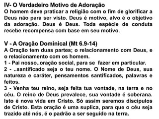 IV- O Verdadeiro Motivo de Adoração O homem deve praticar a religião com o fim de glorificar a Deus não para ser visto. Deus é motivo, alvo é o objetivo da adoração. Deus é Deus. Toda espécie de conduta recebe recompensa com base em seu motivo. V - A Oração Dominical (Mt 6.9-14)A Oração tem duas partes; o relacionamento com Deus, e o relacionamento com os homem.1 - Pai nosso..oração social, para se  fazer em particular.2 - ..santificado seja o teu nome. O Nome de Deus, sua natureza e caráter, pensamentos santificados, palavras e feitos.3 - Venha teu reino, seja feita tua vontade, na terra e no céu. O reino de Deus prevalece, sua vontade é soberana. Isto é nova vida em Cristo. Só assim seremos discípulos de Cristo. Esta oração é uma suplica, para que o céu seja trazido até nós, é o padrão a ser seguido na terra.