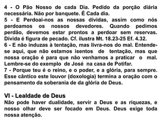 4 - O Pão Nosso de cada Dia. Pedido da porção diária necessária. Não por banquete. É Cada dia.5 - E Perdoai-nos as nossas dívidas, assim como nós perdoamos os nossos devedores. Quando pedimos perdão, devemos estar prontos a perdoar sem reservas. Dívida é figura de pecado. Cf. ilustra Mt. 18.23-25 Ef. 4.32.6 - E não induzas à tentação, mas livra-nos do mal. Entende-se aqui, que não estamos isentos  de  tentação, mas que nossa oração é para que não venhamos a praticar  o  mal. Lembre-se do exemplo  de José  na casa de Potifar.7 - Porque teu é o reino, e o poder, e a glória, para sempre. Esse cântico este louvor (doxologia) termina a oração com o pensamento da soberania de da glória de Deus. VI - Lealdade de DeusNão pode haver dualidade, servir a Deus e as riquezas, e nosso olhar deve ser focado em Deus. Deus exige toda nossa atenção.
