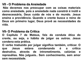 VII - O Problema da Ansiedade Não devemos nos preocupar com as coisas materiais como ansiedade, pois a ansiedade nada constrói é inútil e desnecessária, Deus cuida de nós e do mundo. Jesus ensina a providência. Quando o crente busca o reino de Deus em primeiro lugar, Deus provê as necessidades da vida. VII- O Problema da Crítica O Capítulo 7 de Mateus, fala da conduta ética do crente, ou seja, o hábito de julgar os outros. Jesus condena esta prática.O verbo traduzido por julgar significa também, criticar. O que Jesus estava condenando é a crítica destrutiva, através de intrometimento, calúnias e represálias. Não julgueis.. Sem conhecimento, sem amor sem necessidade.