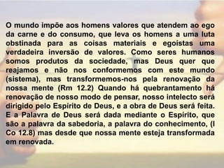 O mundo impõe aos homens valores que atendem ao ego da carne e do consumo, que leva os homens a uma luta obstinada para as coisas materiais e egoístas uma verdadeira inversão de valores. Como seres humanos somos produtos da sociedade, mas Deus quer que reajamos e não nos conformemos com este mundo (sistema), mas transformemos-nos pela renovação da nossa mente (Rm 12.2) Quando há quebrantamento há renovação de nosso modo de pensar, nosso intelecto será dirigido pelo Espírito de Deus, e a obra de Deus será feita. E a Palavra de Deus será dada mediante o Espírito, que são a palavra da sabedoria, a palavra do conhecimento, (I Co 12.8) mas desde que nossa mente esteja transformada em renovada.